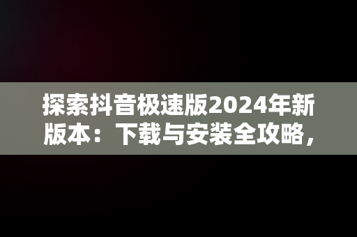 探索抖音极速版2024年新版本：下载与安装全攻略，下载抖音极速版2021版 