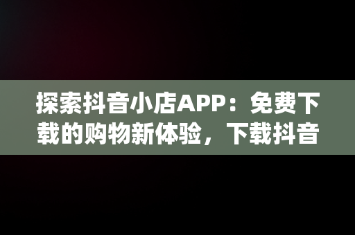 探索抖音小店APP：免费下载的购物新体验，下载抖音小店app免费下载安全吗 