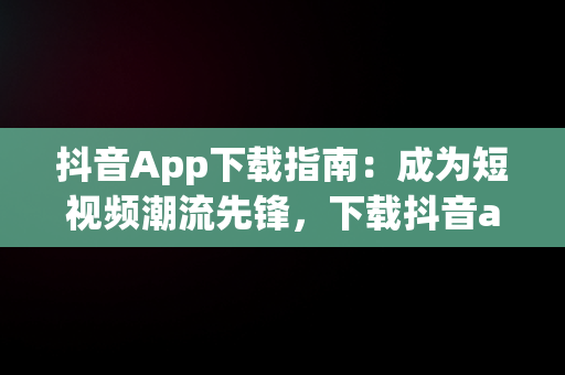 抖音App下载指南：成为短视频潮流先锋，下载抖音app免费下载 