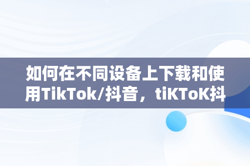 如何在不同设备上下载和使用TikTok/抖音，tiKToK抖音下载软件 