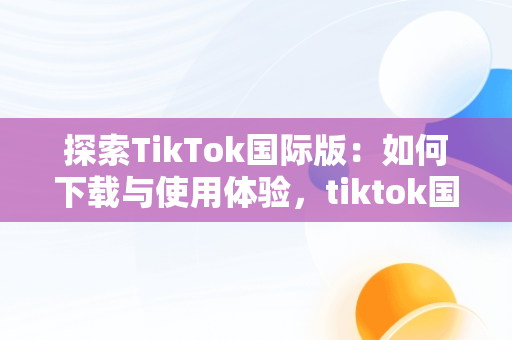探索TikTok国际版：如何下载与使用体验，tiktok国际版抖音下载安卓 