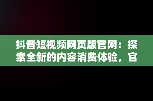 抖音短视频网页版官网：探索全新的内容消费体验，官方网站抖音视频 