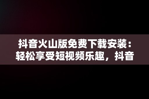 抖音火山版免费下载安装：轻松享受短视频乐趣，抖音火速版下载 