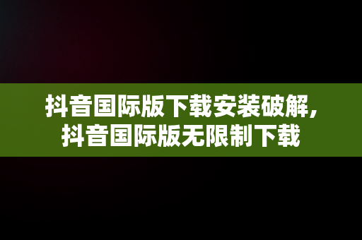 抖音国际版下载安装破解,抖音国际版无限制下载