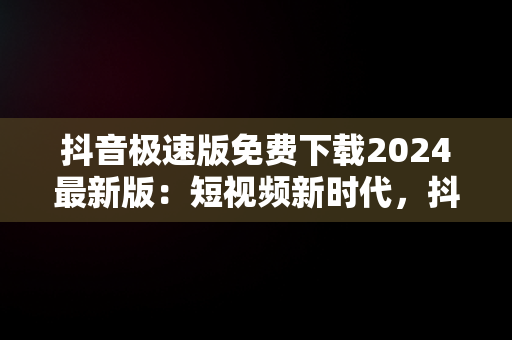 抖音极速版免费下载2024最新版：短视频新时代，抖音极速版 免费 下 