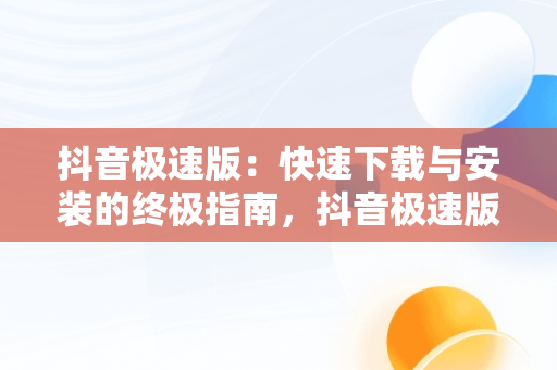 抖音极速版：快速下载与安装的终极指南，抖音极速版下载官方版安卓版 
