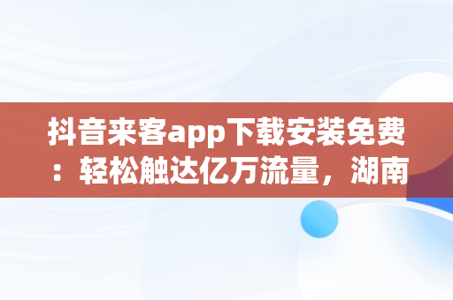 抖音来客app下载安装免费：轻松触达亿万流量，湖南抖来客网络科技有限公司 
