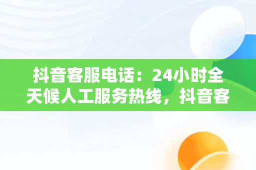 抖音客服电话：24小时全天候人工服务热线，抖音客服电话24小时人工服务热线号码是多少 