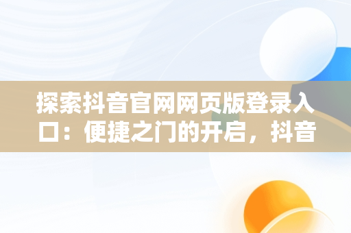 探索抖音官网网页版登录入口：便捷之门的开启，抖音官网网页版网址 