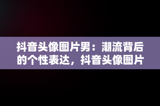 抖音头像图片男：潮流背后的个性表达，抖音头像图片男生 