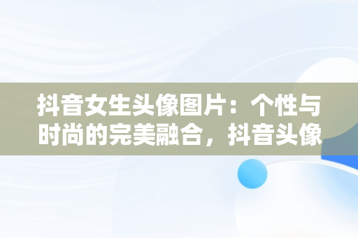 抖音女生头像图片：个性与时尚的完美融合，抖音头像图片女生头像高清 