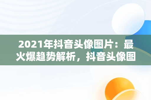 2021年抖音头像图片：最火爆趋势解析，抖音头像图片2021最火爆伤感 