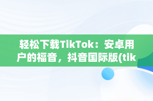 轻松下载TikTok：安卓用户的福音，抖音国际版(tiktok)最新版下载v18.3.6 免费下载 