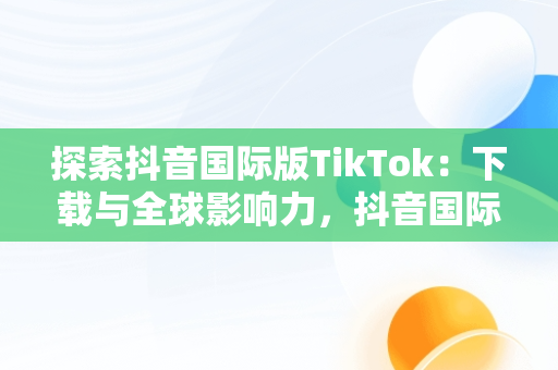 探索抖音国际版TikTok：下载与全球影响力，抖音国际版tiktok下载地址 