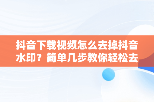 抖音下载视频怎么去掉抖音水印？简单几步教你轻松去除，抖音下载视频怎么去掉抖音去水印呢 