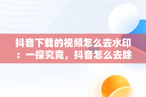 抖音下载的视频怎么去水印：一探究竟，抖音怎么去除原视频水印 