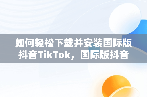 如何轻松下载并安装国际版抖音TikTok，国际版抖音tik tok下载教程 