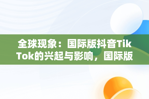 全球现象：国际版抖音TikTok的兴起与影响，国际版抖音tiktok安卓下载 