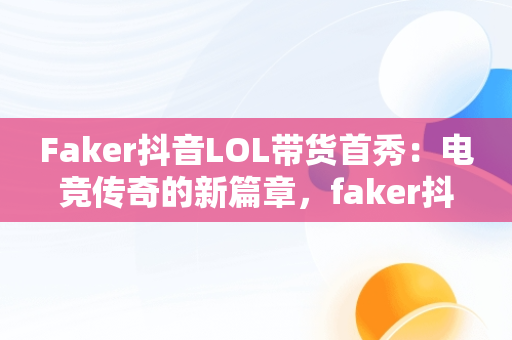 Faker抖音LOL带货首秀：电竞传奇的新篇章，faker抖音号是多少 