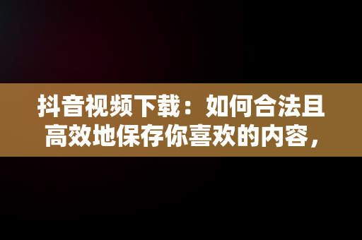 抖音视频下载：如何合法且高效地保存你喜欢的内容，抖音视频下载到手机本地 