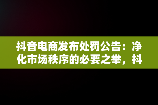 抖音电商发布处罚公告：净化市场秩序的必要之举，抖音电商发布处罚公告是什么 