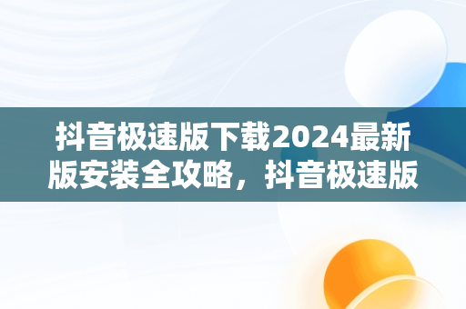 抖音极速版下载2024最新版安装全攻略，抖音极速版下载2024最新版安装万能钥匙 