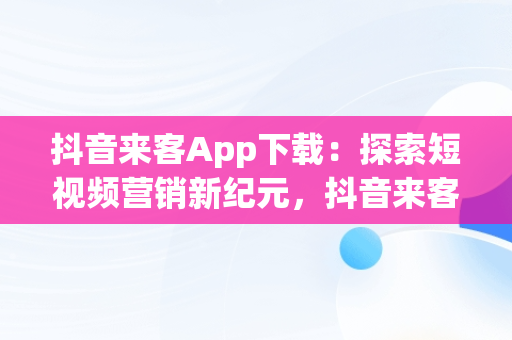 抖音来客App下载：探索短视频营销新纪元，抖音来客app下载安装最新版本 