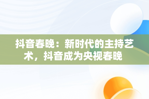 抖音春晚：新时代的主持艺术，抖音成为央视春晚 
