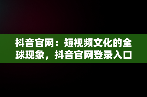抖音官网：短视频文化的全球现象，抖音官网登录入口 