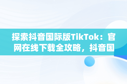 探索抖音国际版TikTok：官网在线下载全攻略，抖音国际版(tik tok) 