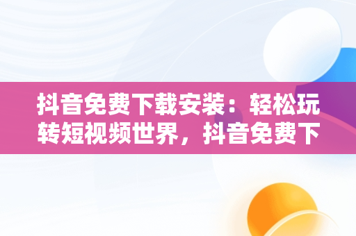 抖音免费下载安装：轻松玩转短视频世界，抖音免费下载安装最新版 