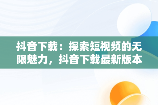 抖音下载：探索短视频的无限魅力，抖音下载最新版本官方正版载安装 