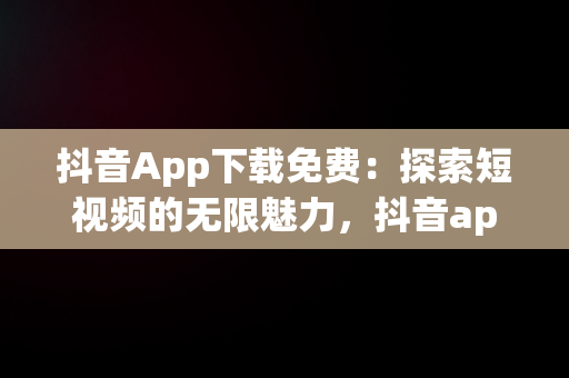 抖音App下载免费：探索短视频的无限魅力，抖音app下载免费安装 