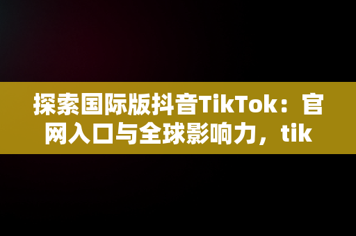 探索国际版抖音TikTok：官网入口与全球影响力，tiktok国际版下载 