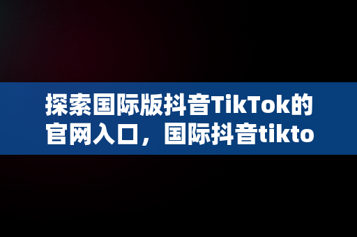 探索国际版抖音TikTok的官网入口，国际抖音tiktok官网入口只能苹果手机吗 