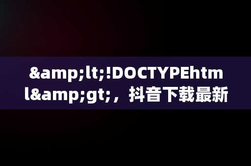 &lt;!DOCTYPEhtml&gt;，抖音下载最新版本2024 
