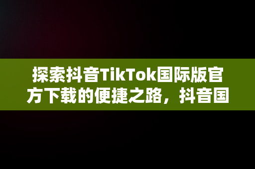 探索抖音TikTok国际版官方下载的便捷之路，抖音国际版 tiktok1.2.0 
