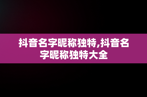 抖音名字昵称独特,抖音名字昵称独特大全