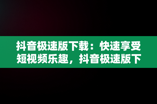 抖音极速版下载：快速享受短视频乐趣，抖音极速版下载官方下载免费版 