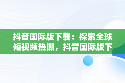 抖音国际版下载：探索全球短视频热潮，抖音国际版下载安装色 