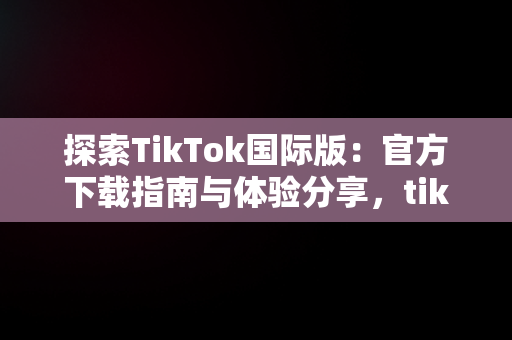 探索TikTok国际版：官方下载指南与体验分享，tiktok官方下载 