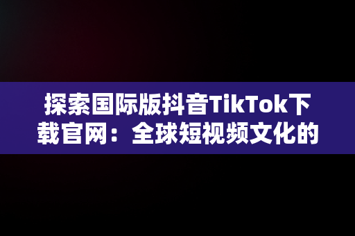 探索国际版抖音TikTok下载官网：全球短视频文化的新高地，tiktok国际版官方入口 