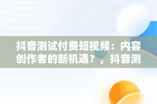 抖音测试付费短视频：内容创作者的新机遇？，抖音测试付费短视频平台抽成30% 
