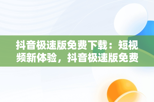 抖音极速版免费下载：短视频新体验，抖音极速版免费下载领现金 