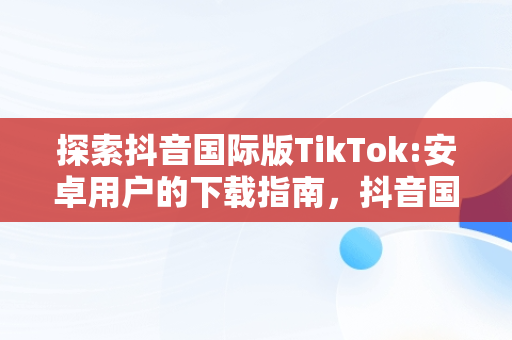 探索抖音国际版TikTok:安卓用户的下载指南，抖音国际版tiktok安卓版下载官网 