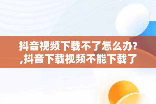 抖音视频下载不了怎么办?,抖音下载视频不能下载了