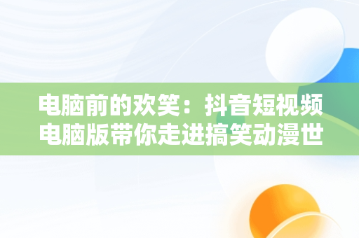 电脑前的欢笑：抖音短视频电脑版带你走进搞笑动漫世界，抖音短视频电脑版在线观看搞笑动漫 
