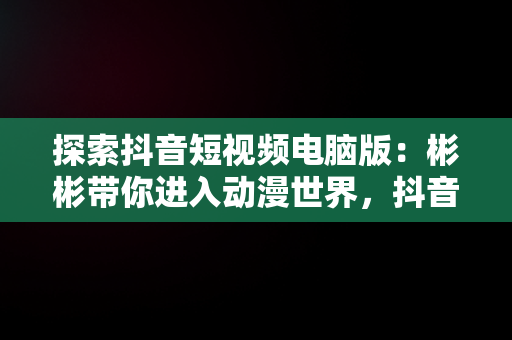 探索抖音短视频电脑版：彬彬带你进入动漫世界，抖音视频电脑怎么看 