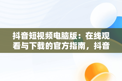 抖音短视频电脑版：在线观看与下载的官方指南，抖音短视频电脑版2021 