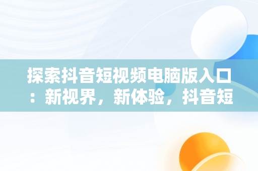 探索抖音短视频电脑版入口：新视界，新体验，抖音短视频电脑版官方下载 
